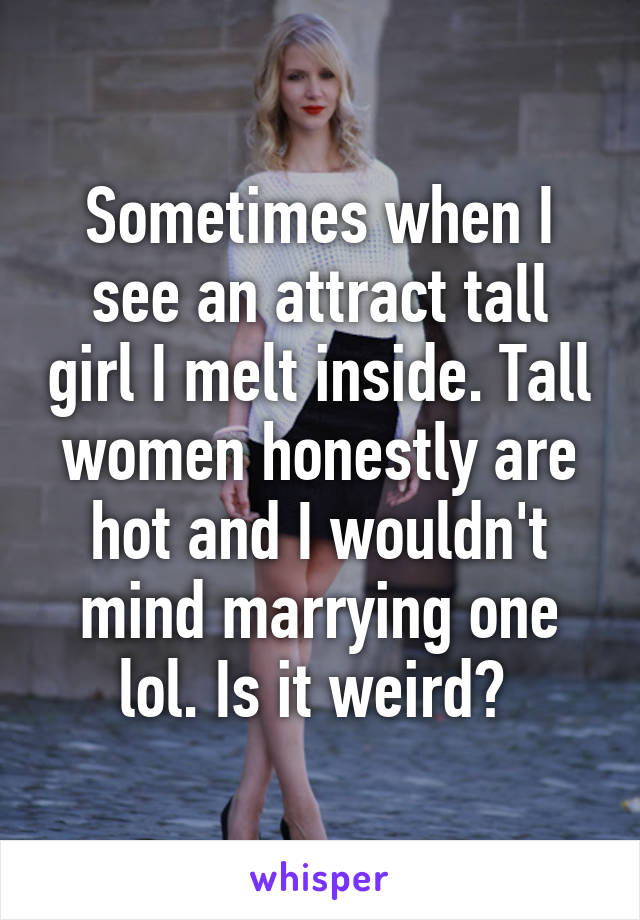 Sometimes when I see an attract tall girl I melt inside. Tall women honestly are hot and I wouldn't mind marrying one lol. Is it weird? 