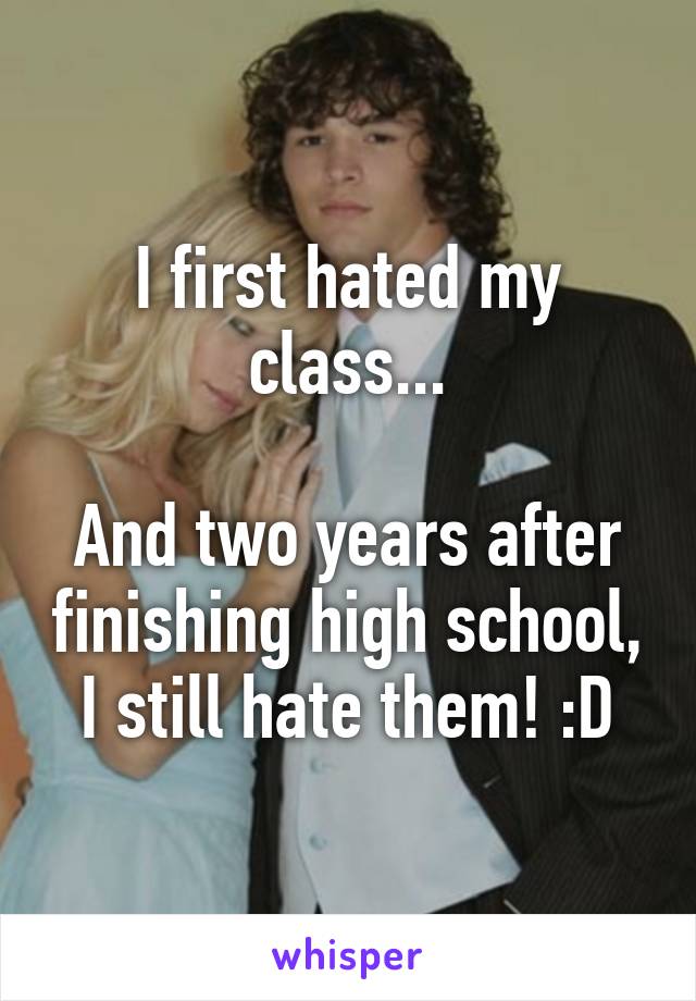 I first hated my class...

And two years after finishing high school, I still hate them! :D
