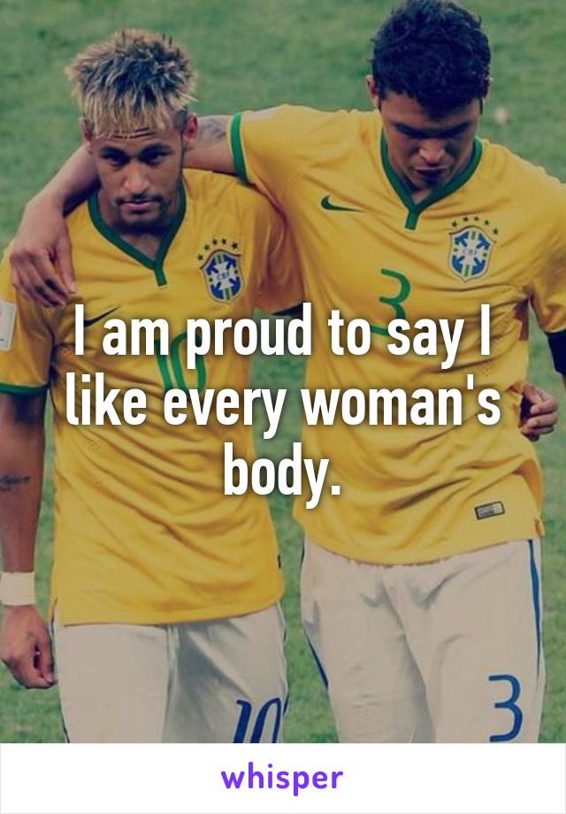 I am proud to say I like every woman's body.
