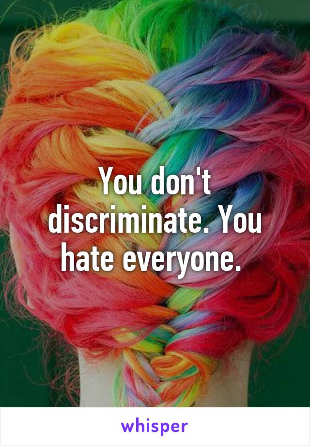 You don't discriminate. You hate everyone. 
