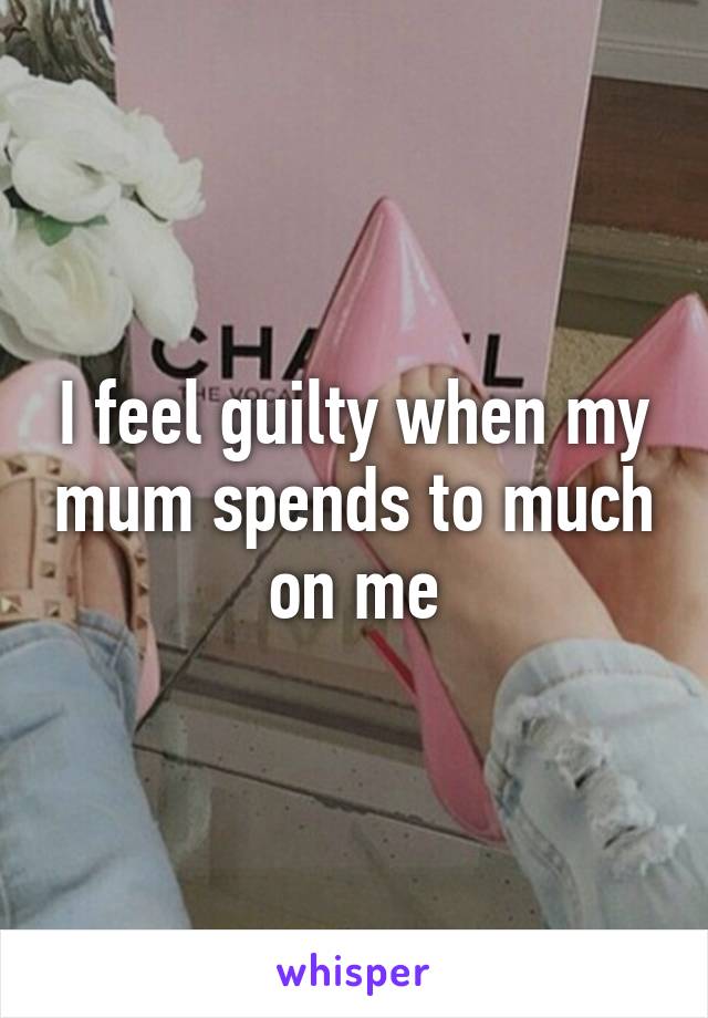 I feel guilty when my mum spends to much on me