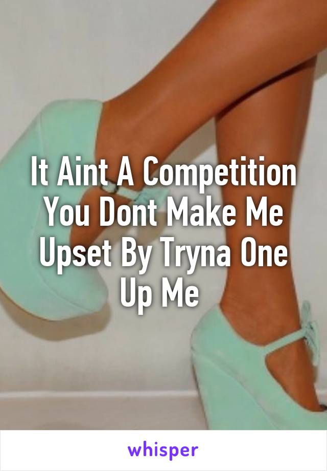 It Aint A Competition You Dont Make Me Upset By Tryna One Up Me 