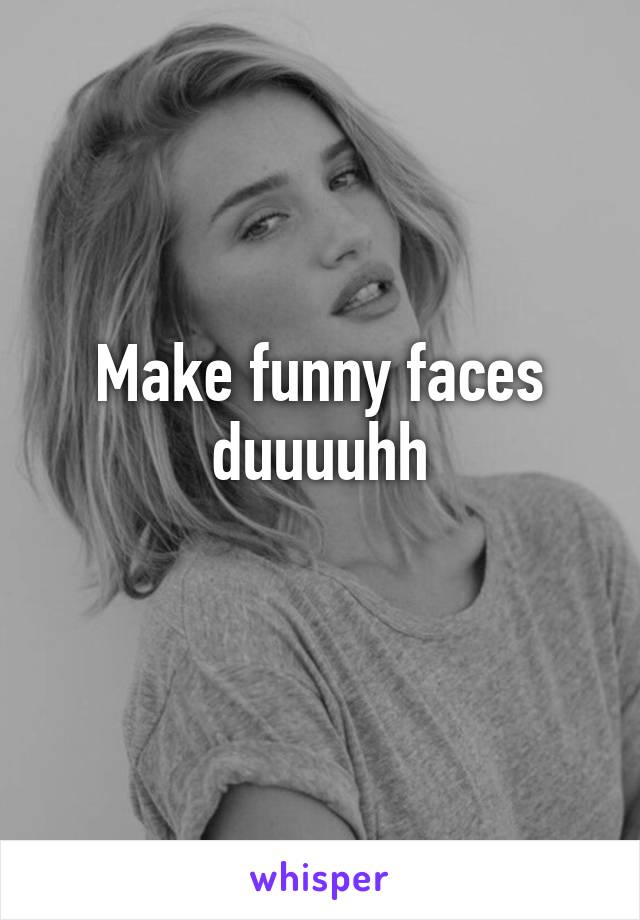 Make funny faces duuuuhh
