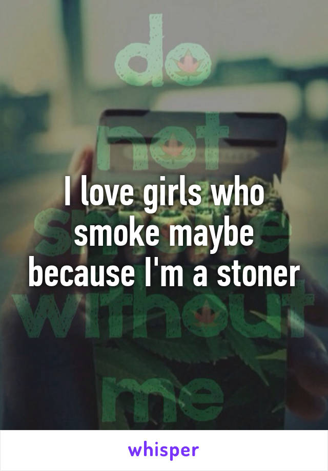 I love girls who smoke maybe because I'm a stoner