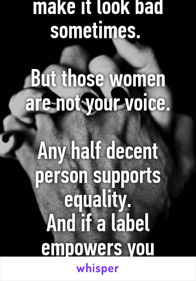 A vocal minority make it look bad sometimes. 

But those women are not your voice.

Any half decent person supports equality.
And if a label empowers you
By all means wear it.