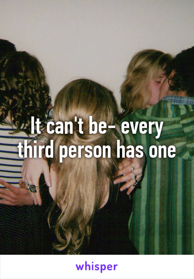 It can't be- every third person has one