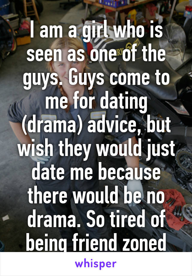 I am a girl who is seen as one of the guys. Guys come to me for dating (drama) advice, but wish they would just date me because there would be no drama. So tired of being friend zoned