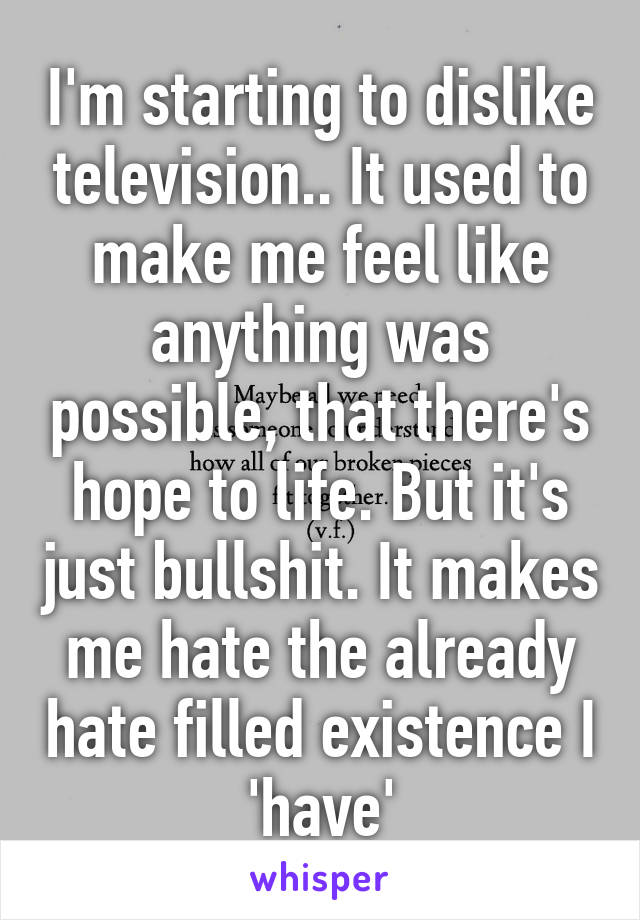 I'm starting to dislike television.. It used to make me feel like anything was possible, that there's hope to life. But it's just bullshit. It makes me hate the already hate filled existence I 'have'