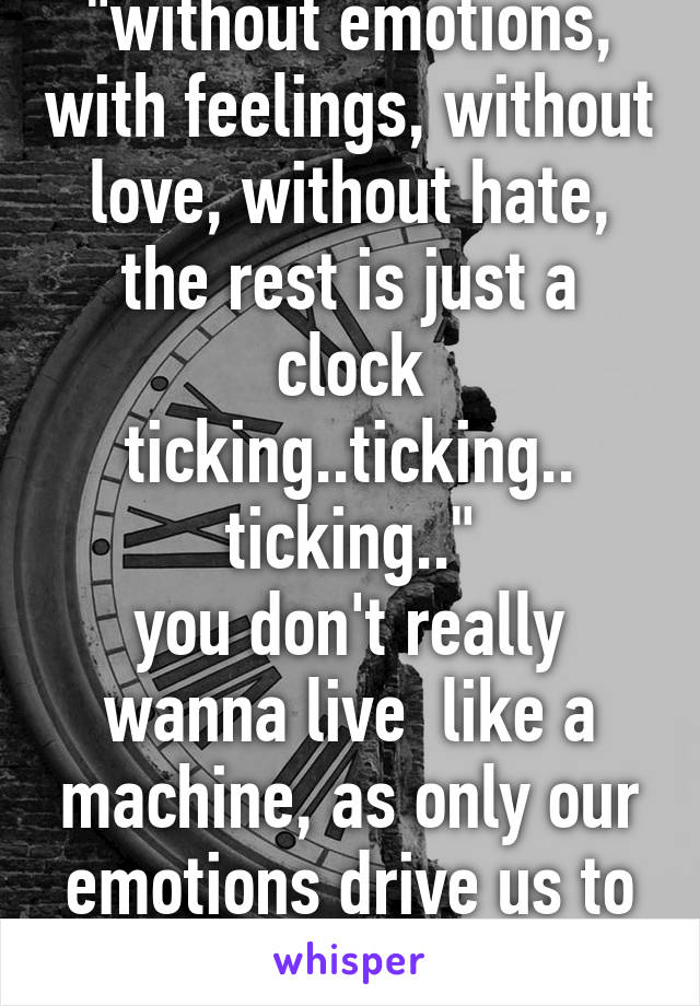 "without emotions, with feelings, without love, without hate, the rest is just a clock ticking..ticking.. ticking.."
you don't really wanna live  like a machine, as only our emotions drive us to live.