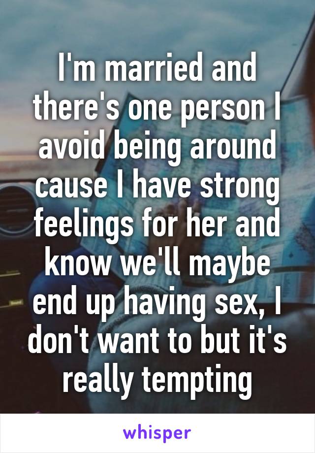 I'm married and there's one person I avoid being around cause I have strong feelings for her and know we'll maybe end up having sex, I don't want to but it's really tempting