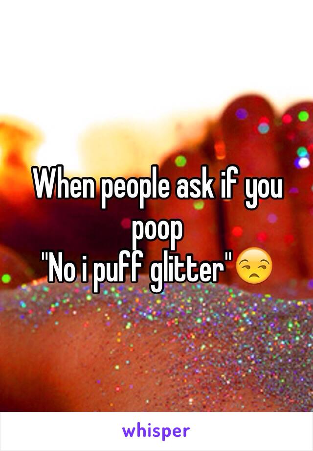 When people ask if you poop 
"No i puff glitter"😒