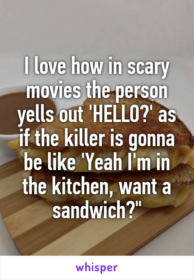 I love how in scary movies the person yells out 'HELLO?' as if the killer is gonna be like 'Yeah I'm in the kitchen, want a sandwich?"