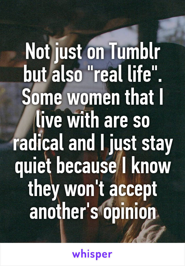 Not just on Tumblr but also "real life". Some women that I live with are so radical and I just stay quiet because I know they won't accept another's opinion