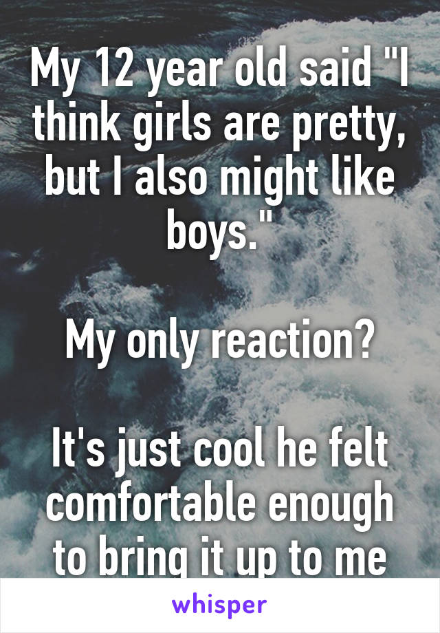 My 12 year old said "I think girls are pretty, but I also might like boys."

My only reaction?

It's just cool he felt comfortable enough to bring it up to me