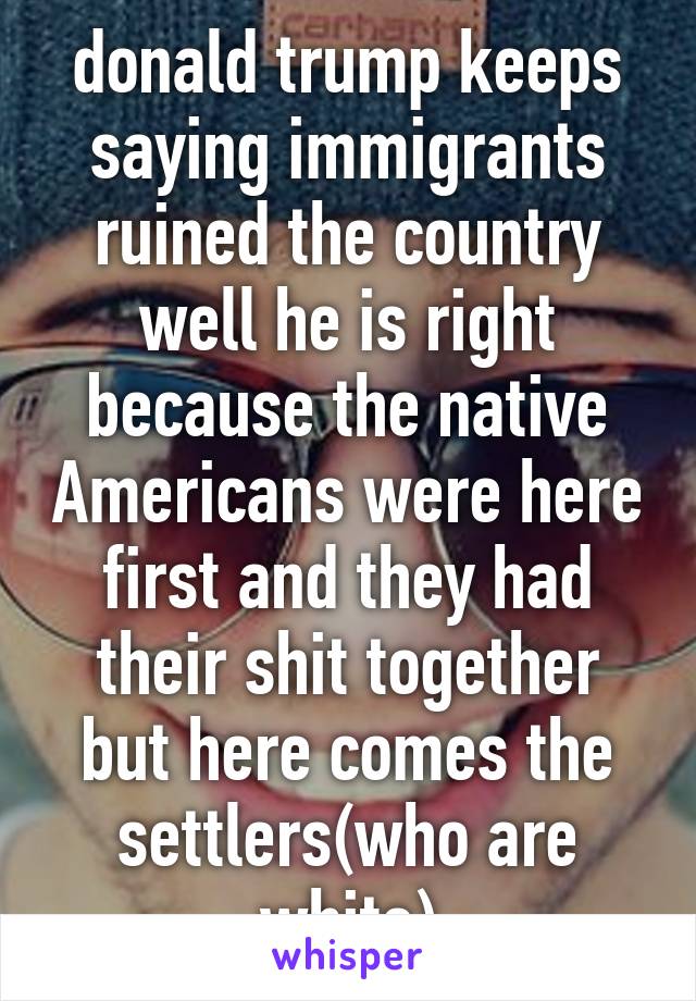 donald trump keeps saying immigrants ruined the country well he is right because the native Americans were here first and they had their shit together but here comes the settlers(who are white)