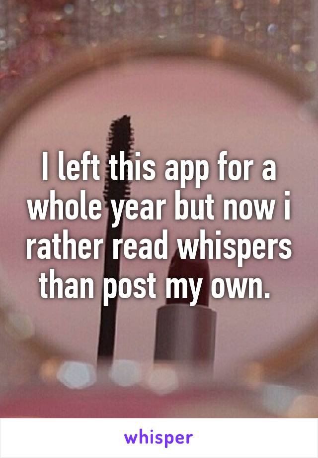 I left this app for a whole year but now i rather read whispers than post my own. 