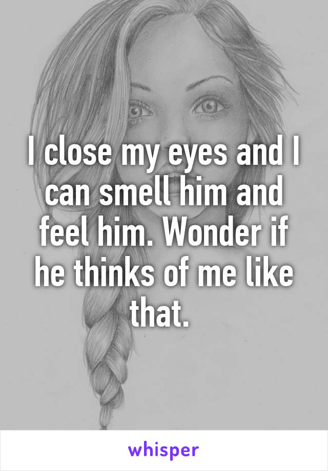 I close my eyes and I can smell him and feel him. Wonder if he thinks of me like that. 