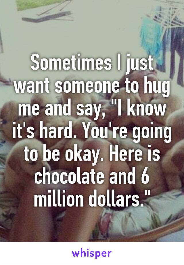 Sometimes I just want someone to hug me and say, "I know it's hard. You're going to be okay. Here is chocolate and 6 million dollars."