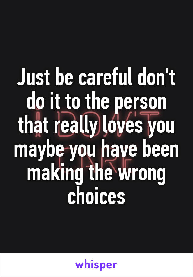 Just be careful don't do it to the person that really loves you maybe you have been making the wrong choices