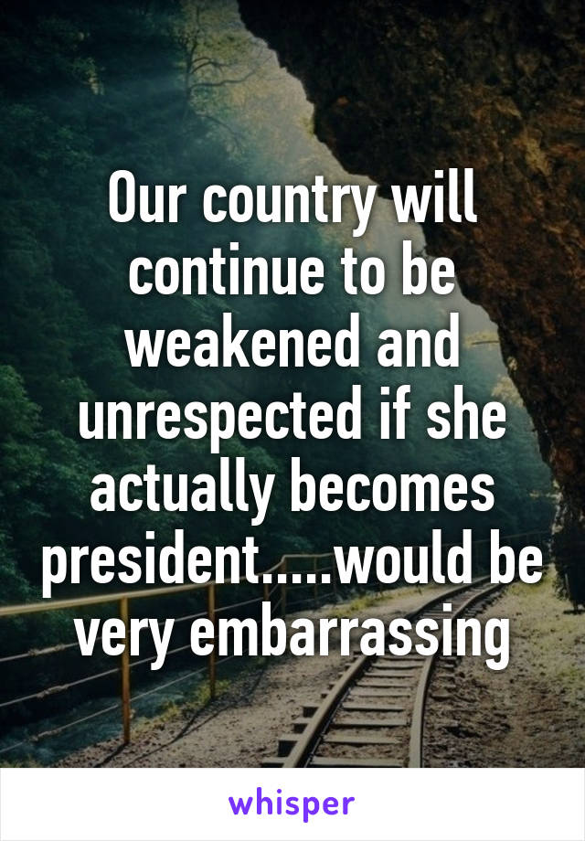 Our country will continue to be weakened and unrespected if she actually becomes president.....would be very embarrassing