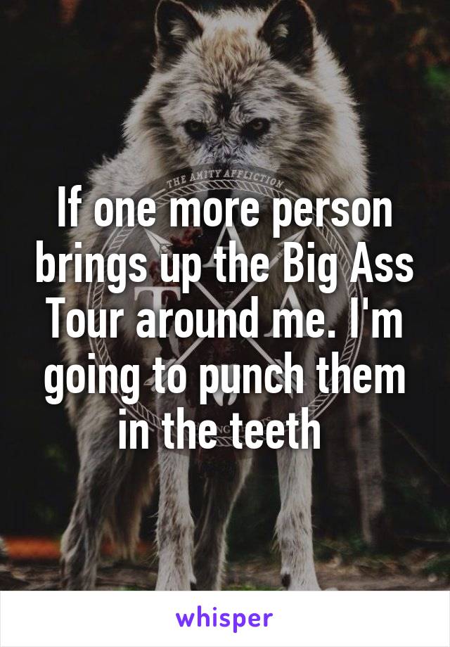 If one more person brings up the Big Ass Tour around me. I'm going to punch them in the teeth 
