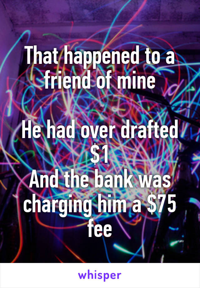That happened to a friend of mine

He had over drafted $1
And the bank was charging him a $75 fee
