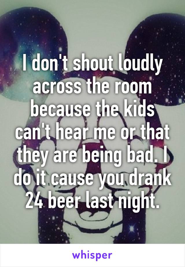 I don't shout loudly across the room because the kids can't hear me or that they are being bad. I do it cause you drank 24 beer last night.