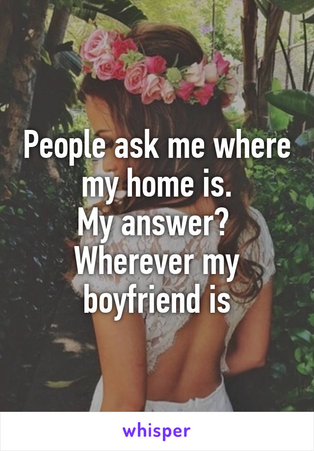 People ask me where my home is.
My answer? 
Wherever my boyfriend is