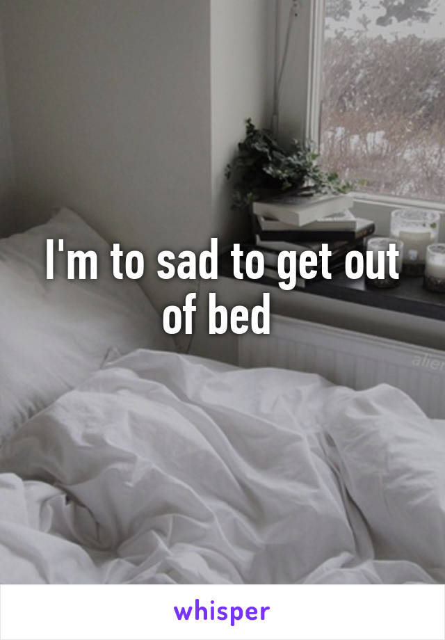 I'm to sad to get out of bed 
