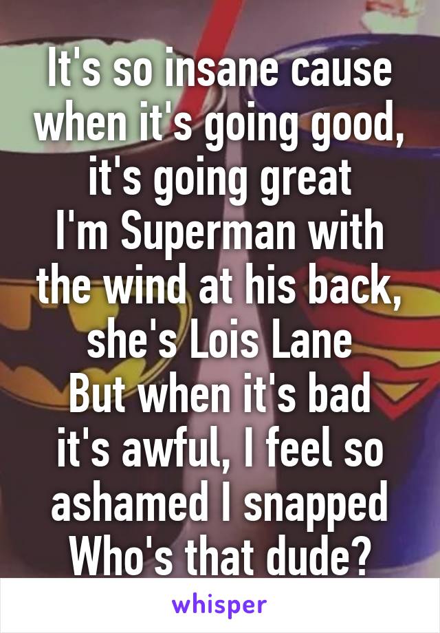 It's so insane cause when it's going good, it's going great
I'm Superman with the wind at his back, she's Lois Lane
But when it's bad it's awful, I feel so ashamed I snapped
Who's that dude?