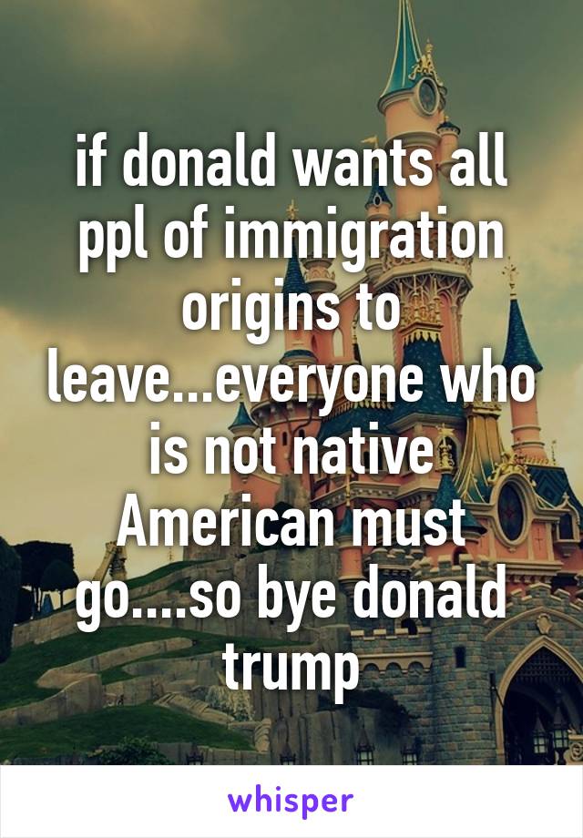 if donald wants all ppl of immigration origins to leave...everyone who is not native American must go....so bye donald trump