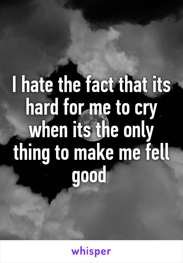 I hate the fact that its hard for me to cry when its the only thing to make me fell good 