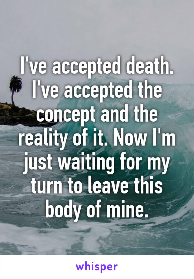 I've accepted death. I've accepted the concept and the reality of it. Now I'm just waiting for my turn to leave this body of mine.