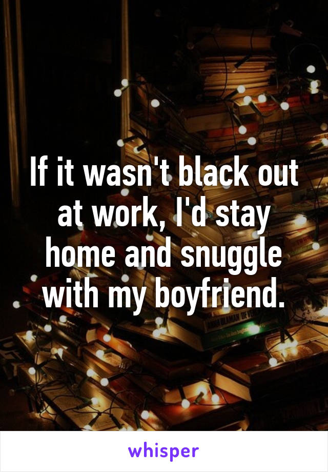 If it wasn't black out at work, I'd stay home and snuggle with my boyfriend.
