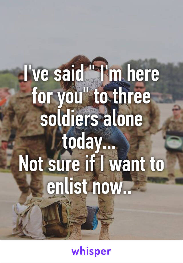 I've said " I'm here for you" to three soldiers alone today... 
Not sure if I want to enlist now.. 