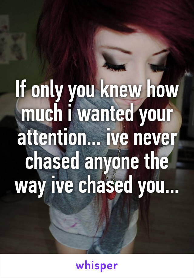 If only you knew how much i wanted your attention... ive never chased anyone the way ive chased you...