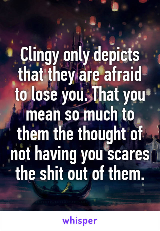 Clingy only depicts that they are afraid to lose you. That you mean so much to them the thought of not having you scares the shit out of them.