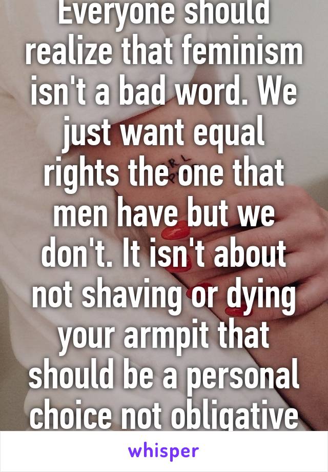 Everyone should realize that feminism isn't a bad word. We just want equal rights the one that men have but we don't. It isn't about not shaving or dying your armpit that should be a personal choice not obligative from society