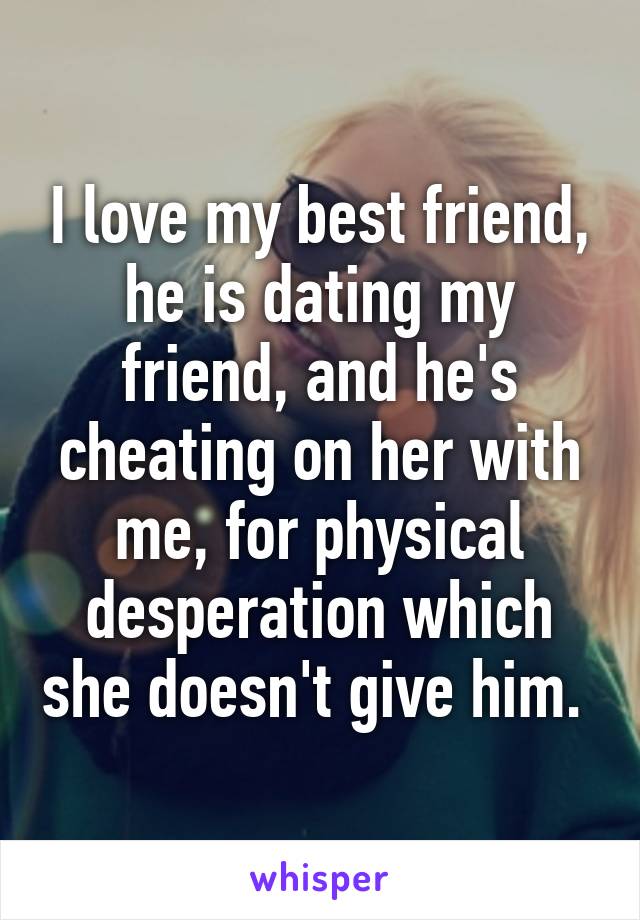 I love my best friend, he is dating my friend, and he's cheating on her with me, for physical desperation which she doesn't give him. 