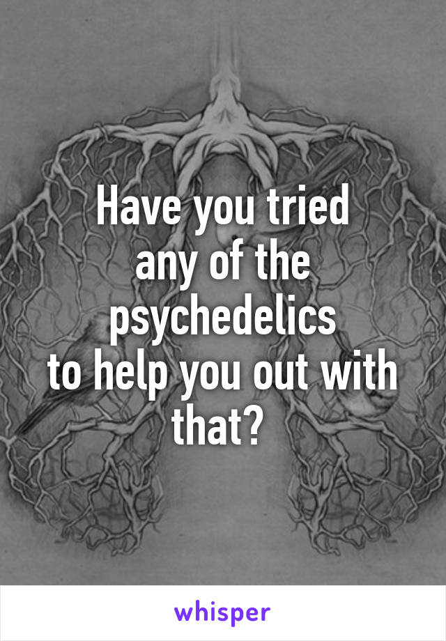 Have you tried
any of the psychedelics
to help you out with that? 
