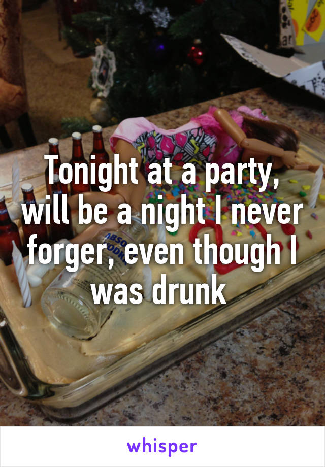 Tonight at a party, will be a night I never forger, even though I was drunk 