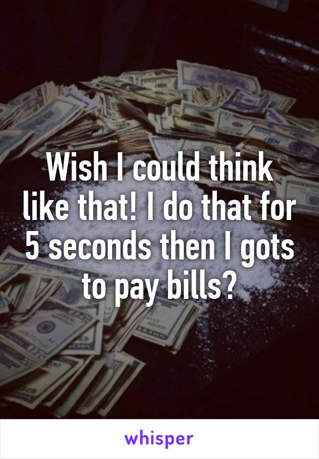 Wish I could think like that! I do that for 5 seconds then I gots to pay bills😓