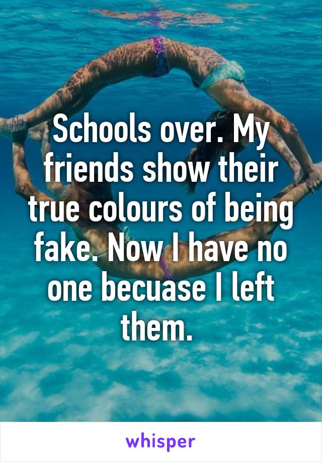 Schools over. My friends show their true colours of being fake. Now I have no one becuase I left them. 