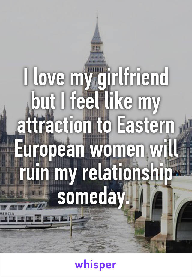 I love my girlfriend but I feel like my attraction to Eastern European women will ruin my relationship someday. 