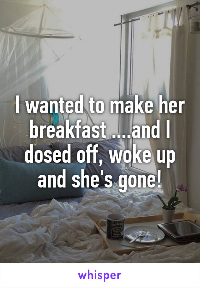 I wanted to make her breakfast ....and I dosed off, woke up and she's gone!