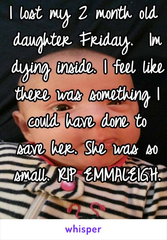 I lost my 2 month old daughter Friday.  Im dying inside. I feel like there was something I could have done to save her. She was so small. RIP EMMALEIGH. 