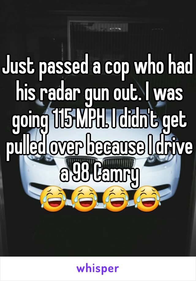 Just passed a cop who had his radar gun out. I was going 115 MPH. I didn't get pulled over because I drive a 98 Camry 😂😂😂😂