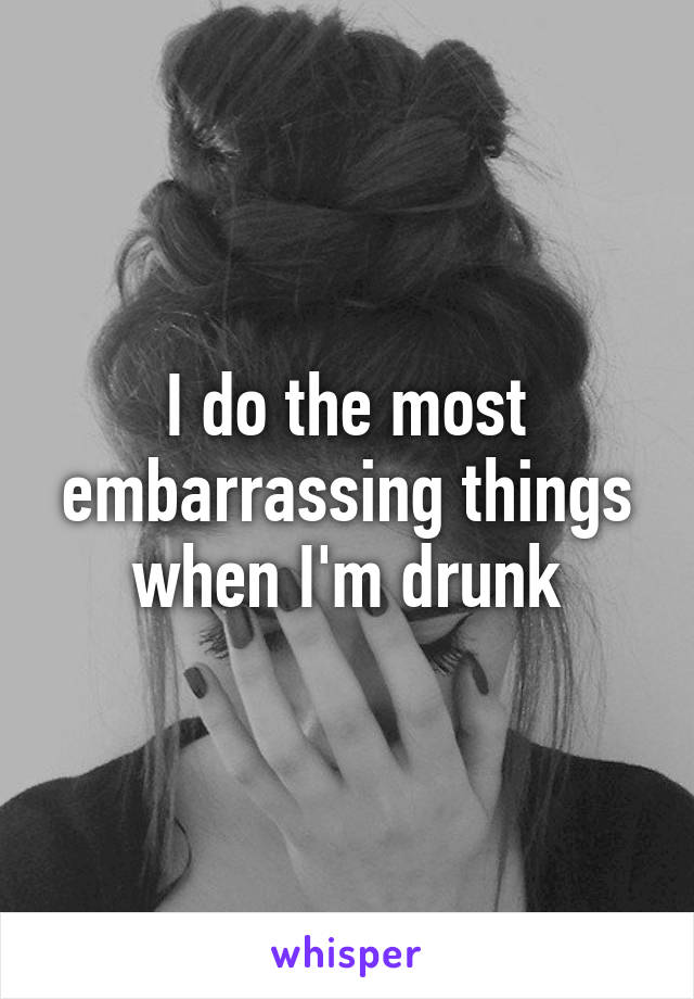 I do the most embarrassing things when I'm drunk