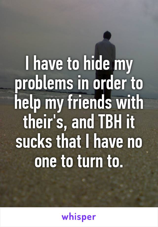 I have to hide my problems in order to help my friends with their's, and TBH it sucks that I have no one to turn to.