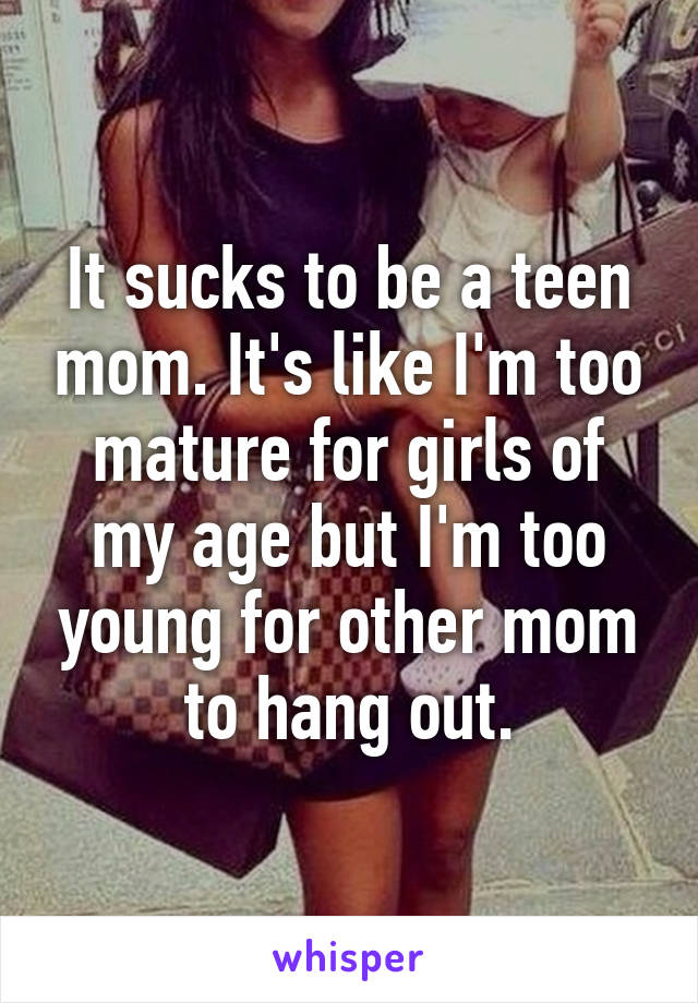 It sucks to be a teen mom. It's like I'm too mature for girls of my age but I'm too young for other mom to hang out.